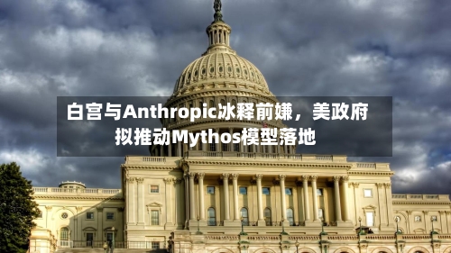 白宫与Anthropic冰释前嫌，美政府拟推动Mythos模型落地-第2张图片