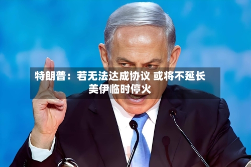 特朗普：若无法达成协议 或将不延长美伊临时停火