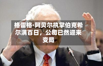 格雷格·阿贝尔执掌伯克希尔满百日，公司已然迎来变局