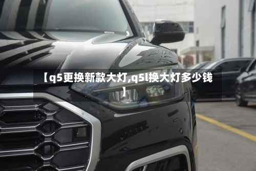 【q5更换新款大灯,q5l换大灯多少钱】-第2张图片