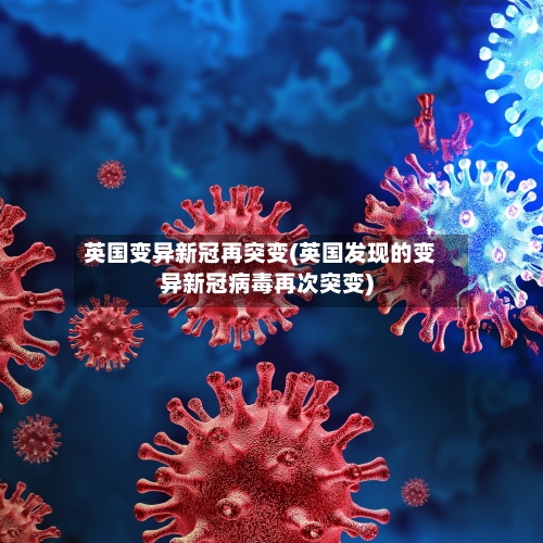 英国变异新冠再突变(英国发现的变异新冠病毒再次突变)