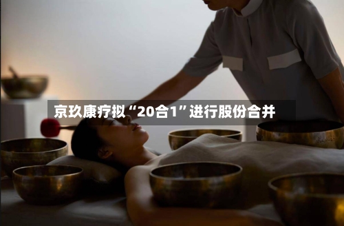 京玖康疗拟“20合1”进行股份合并-第3张图片
