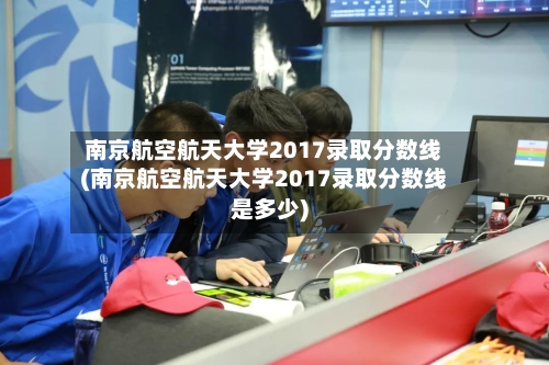 南京航空航天大学2017录取分数线(南京航空航天大学2017录取分数线是多少)-第2张图片