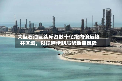 大型石油巨头斥资数十亿投向偏远钻井区域	，以规避伊朗局势动荡风险-第3张图片