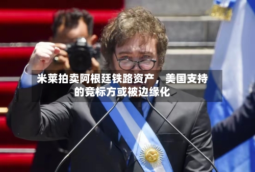 米莱拍卖阿根廷铁路资产，美国支持的竞标方或被边缘化