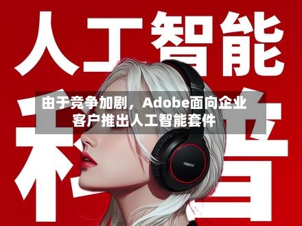 由于竞争加剧，Adobe面向企业客户推出人工智能套件