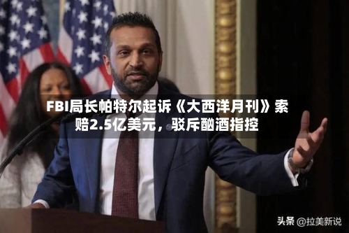 FBI局长帕特尔起诉《大西洋月刊》索赔2.5亿美元，驳斥酗酒指控-第3张图片