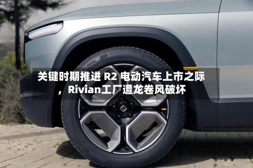 关键时期推进 R2 电动汽车上市之际，Rivian工厂遭龙卷风破坏
