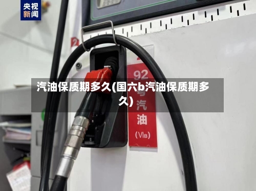 汽油保质期多久(国六b汽油保质期多久)