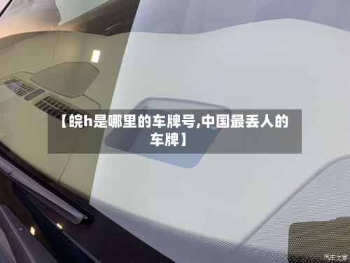 【皖h是哪里的车牌号,中国最丢人的车牌】
