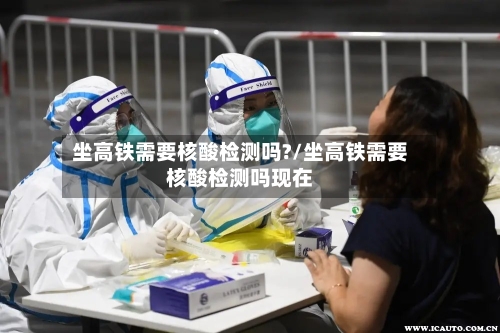 坐高铁需要核酸检测吗?/坐高铁需要核酸检测吗现在