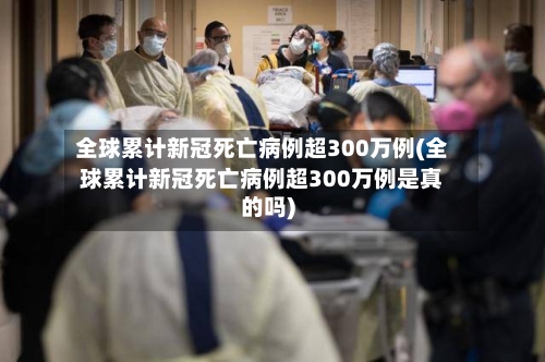 全球累计新冠死亡病例超300万例(全球累计新冠死亡病例超300万例是真的吗)