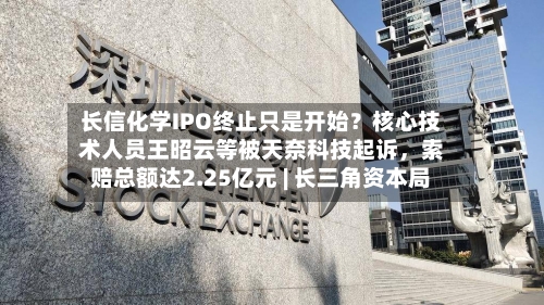 长信化学IPO终止只是开始？核心技术人员王昭云等被天奈科技起诉	，索赔总额达2.25亿元 | 长三角资本局-第2张图片