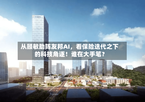 从顾敏助阵友邦AI，看保险迭代之下的科技角逐！谁在大手笔？-第2张图片