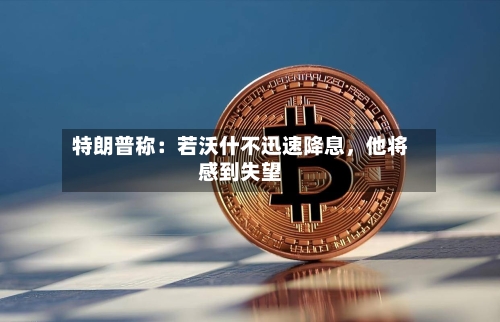 特朗普称：若沃什不迅速降息，他将感到失望