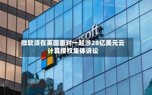 微软须在英国面对一起涉28亿美元云计算授权集体诉讼