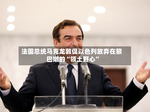 法国总统马克龙敦促以色列放弃在黎巴嫩的“领土野心”