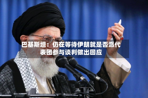 巴基斯坦：仍在等待伊朗就是否派代表团参与谈判做出回应-第2张图片