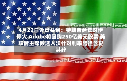 4月22日外盘头条：特朗普延长对伊停火 Adobe将回购250亿美元股票 美联储主席候选人沃什对利率路径含糊其辞-第2张图片