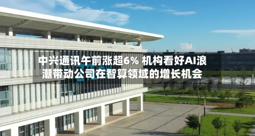 中兴通讯午前涨超6% 机构看好AI浪潮带动公司在智算领域的增长机会-第2张图片