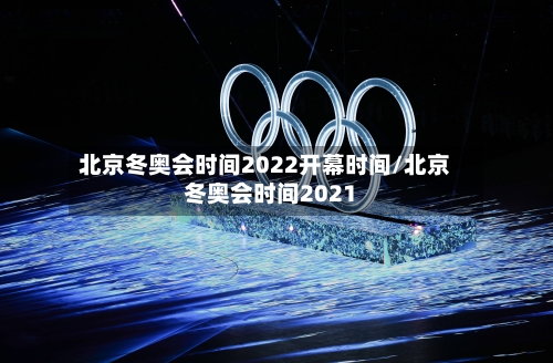 北京冬奥会时间2022开幕时间/北京冬奥会时间2021-第2张图片