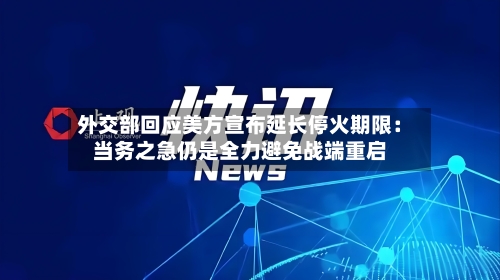 外交部回应美方宣布延长停火期限：当务之急仍是全力避免战端重启