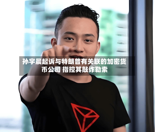 孙宇晨起诉与特朗普有关联的加密货币公司 指控其敲诈勒索-第3张图片