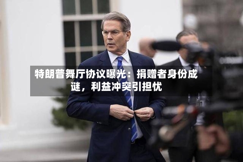 特朗普舞厅协议曝光：捐赠者身份成谜，利益冲突引担忧