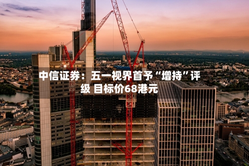 中信证券：五一视界首予“增持”评级 目标价68港元