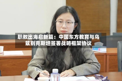 职教出海启新篇：中国东方教育与乌兹别克斯坦签署战略框架协议