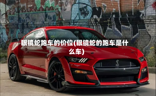 眼镜蛇跑车的价位(眼镜蛇的跑车是什么车)