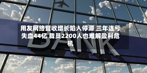 用友网络营收增长陷入停滞 三年连亏失血44亿 裁员2200人也难解盈利危机-第3张图片