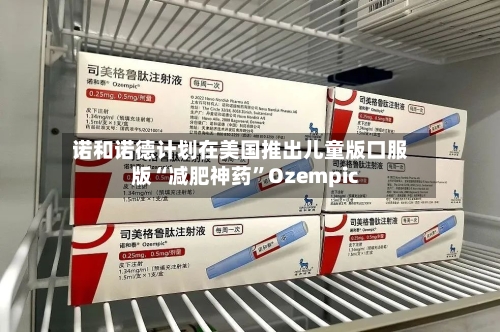 诺和诺德计划在美国推出儿童版口服版“减肥神药”Ozempic-第2张图片