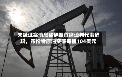 未经证实消息称伊朗首席谈判代表辞职，布伦特原油突破每桶104美元-第2张图片