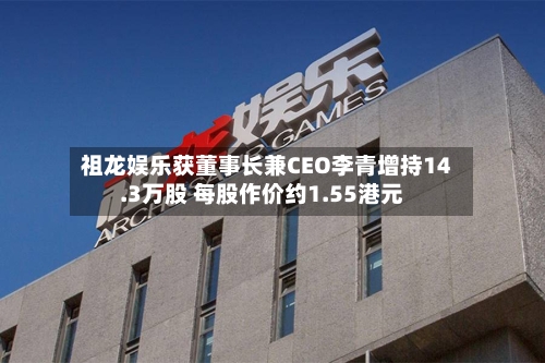 祖龙娱乐获董事长兼CEO李青增持14.3万股 每股作价约1.55港元