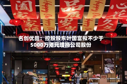 名创优品：控股股东叶国富拟不少于5000万港元增持公司股份-第2张图片