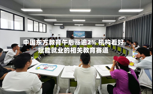 中国东方教育午后涨逾2% 机构看好赋能就业的相关教育赛道-第2张图片