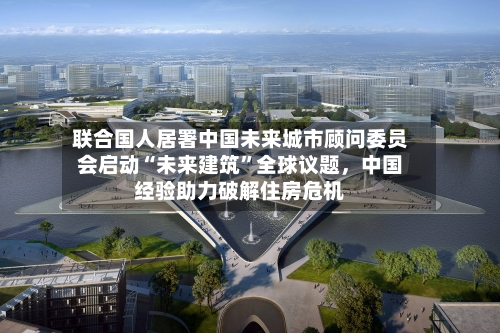 联合国人居署中国未来城市顾问委员会启动“未来建筑	”全球议题，中国经验助力破解住房危机-第2张图片