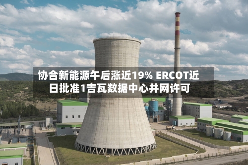 协合新能源午后涨近19% ERCOT近日批准1吉瓦数据中心并网许可-第3张图片