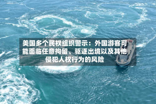 美国多个民权组织警示：外国游客可能面临任意拘留、驱逐出境以及其他侵犯人权行为的风险-第3张图片