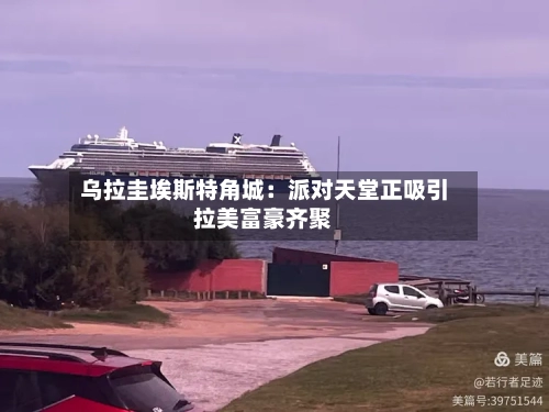 乌拉圭埃斯特角城：派对天堂正吸引拉美富豪齐聚-第2张图片