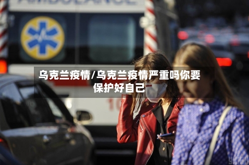 乌克兰疫情/乌克兰疫情严重吗你要保护好自己