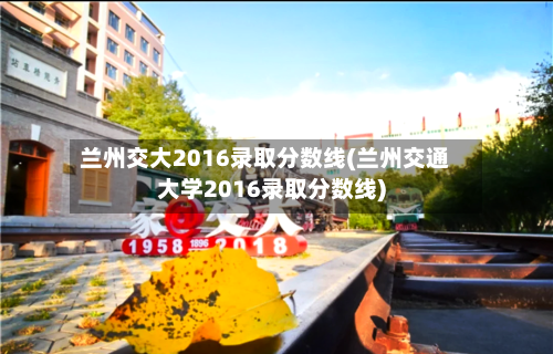 兰州交大2016录取分数线(兰州交通大学2016录取分数线)-第2张图片