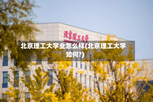 北京理工大学业怎么样(北京理工大学如何?)