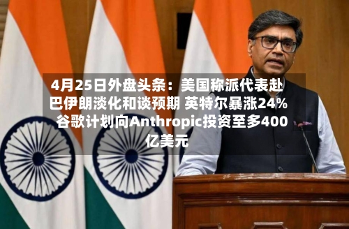 4月25日外盘头条：美国称派代表赴巴伊朗淡化和谈预期 英特尔暴涨24% 谷歌计划向Anthropic投资至多400亿美元