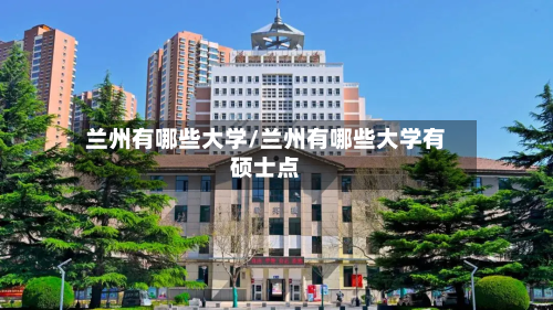 兰州有哪些大学/兰州有哪些大学有硕士点-第2张图片