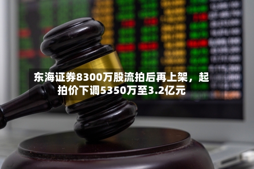 东海证券8300万股流拍后再上架，起拍价下调5350万至3.2亿元-第3张图片