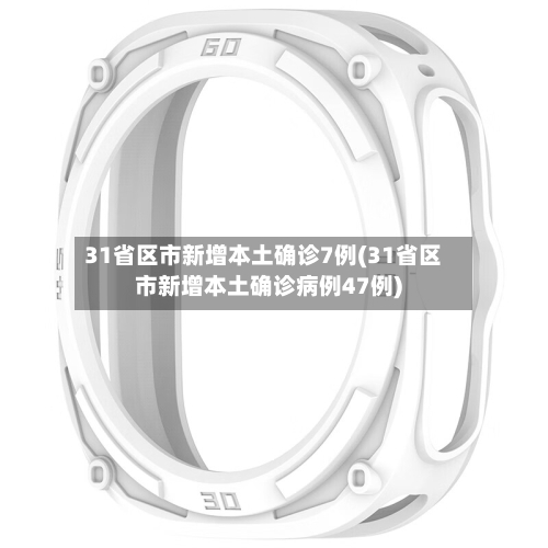 31省区市新增本土确诊7例(31省区市新增本土确诊病例47例)