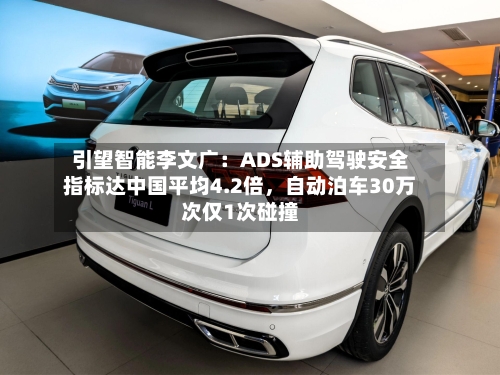 引望智能李文广：ADS辅助驾驶安全指标达中国平均4.2倍	，自动泊车30万次仅1次碰撞-第2张图片