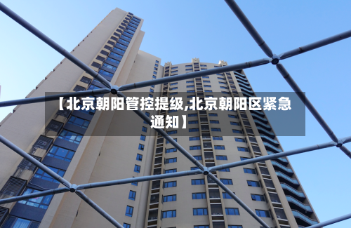 【北京朝阳管控提级,北京朝阳区紧急通知】
